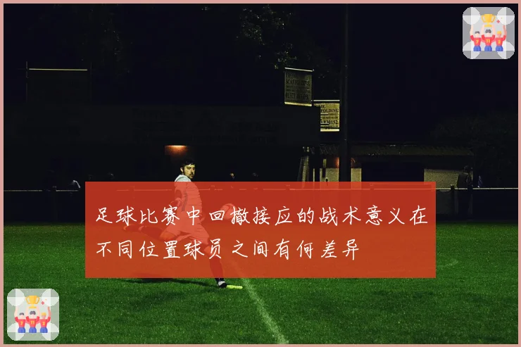 足球比赛中回撤接应的战术意义在不同位置球员之间有何差异