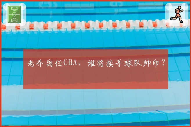 老乔离任CBA，谁将接手球队帅印？