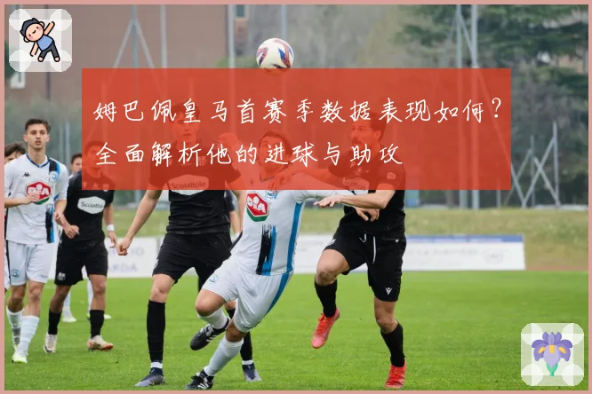 姆巴佩皇马首赛季数据表现如何？全面解析他的进球与助攻