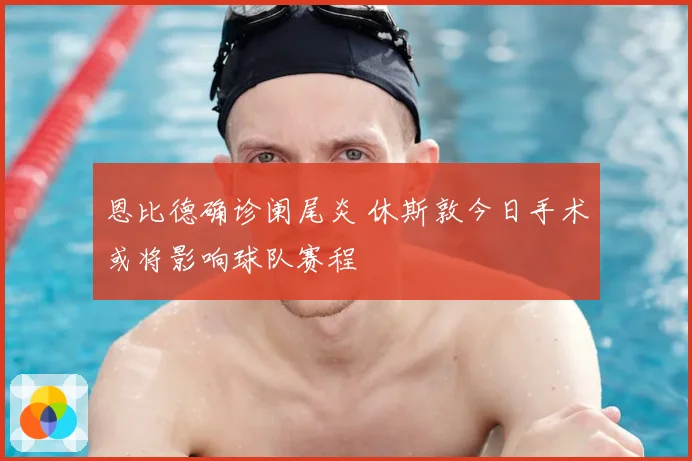 恩比德确诊阑尾炎 休斯敦今日手术或将影响球队赛程