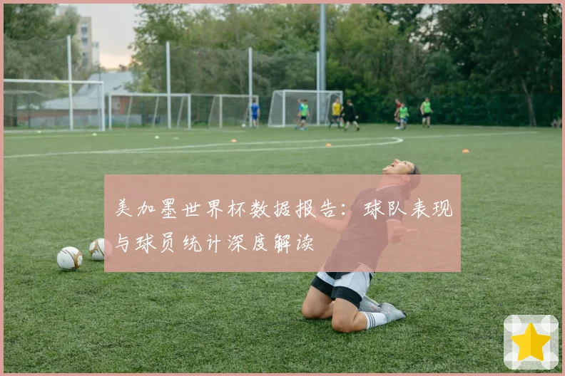 美加墨世界杯数据报告：球队表现与球员统计深度解读