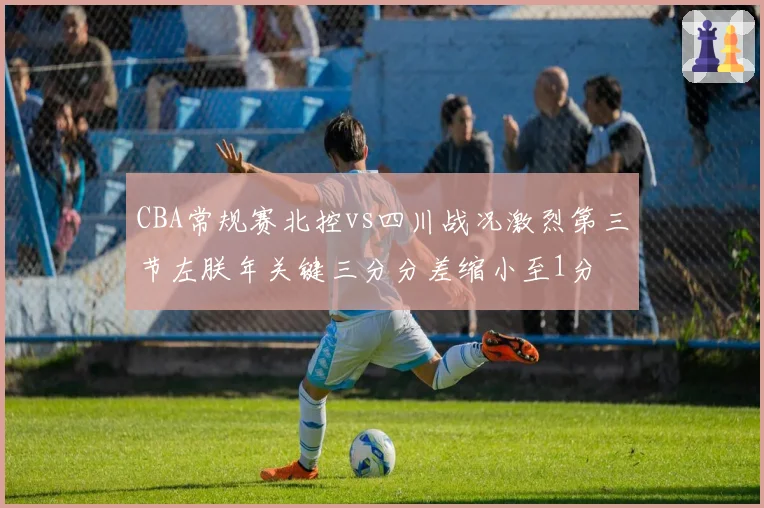 CBA常规赛北控vs四川战况激烈第三节左朕年关键三分分差缩小至1分