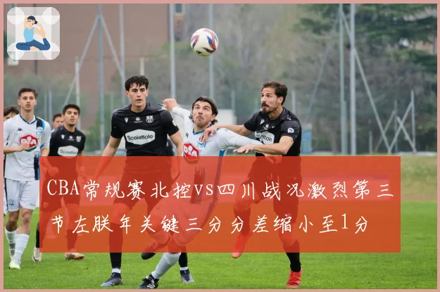 CBA常规赛北控vs四川战况激烈第三节左朕年关键三分分差缩小至1分