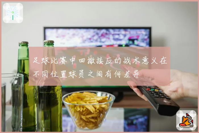 足球比赛中回撤接应的战术意义在不同位置球员之间有何差异