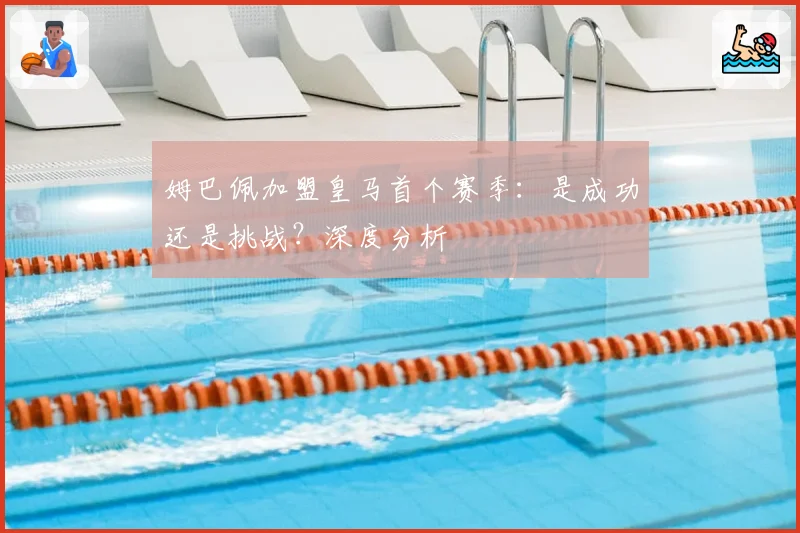 姆巴佩加盟皇马首个赛季：是成功还是挑战？深度分析