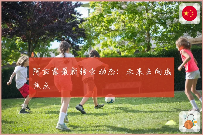 阿兹蒙最新转会动态：未来去向成焦点