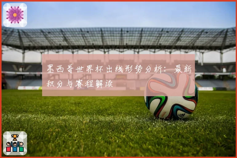 墨西哥世界杯出线形势分析：最新积分与赛程解读