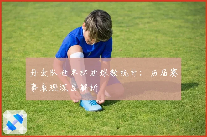 丹麦队世界杯进球数统计：历届赛事表现深度解析