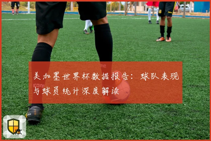 美加墨世界杯数据报告：球队表现与球员统计深度解读