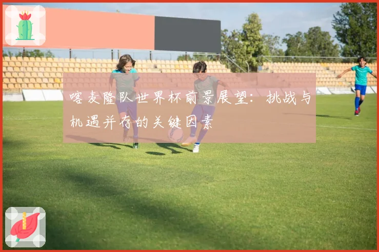 喀麦隆队世界杯前景展望：挑战与机遇并存的关键因素