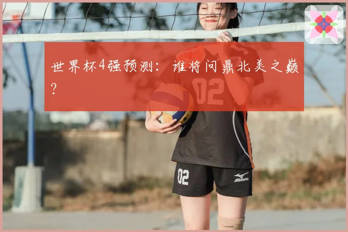 世界杯4强预测：谁将问鼎北美之巅？